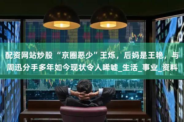 配资网站炒股 “京圈恶少”王烁，后妈是王艳，与周迅分手多年如今现状令人唏嘘_生活_事业_资料