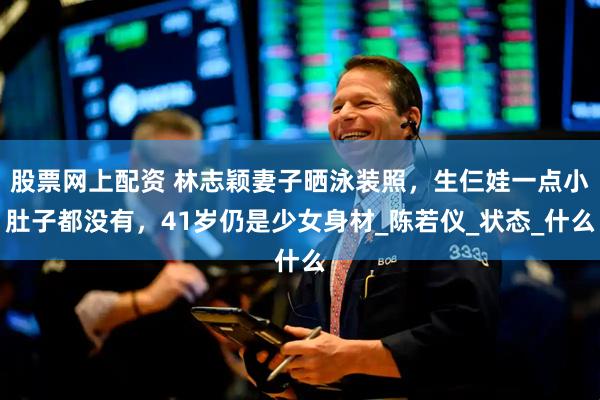 股票网上配资 林志颖妻子晒泳装照，生仨娃一点小肚子都没有，41岁仍是少女身材_陈若仪_状态_什么