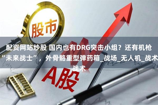 配资网站炒股 国内也有DRG突击小组？还有机枪“未来战士”，外骨骼重型弹药箱_战场_无人机_战术
