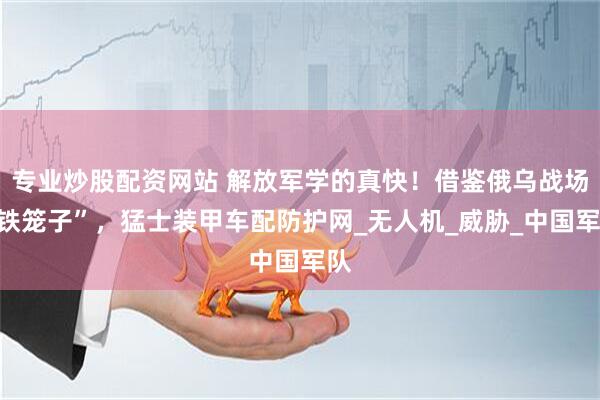 专业炒股配资网站 解放军学的真快！借鉴俄乌战场“铁笼子”，猛士装甲车配防护网_无人机_威胁_中国军队