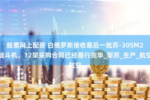 股票网上配资 白俄罗斯接收最后一批苏-30SM2战斗机，12架采购合同已经履行完毕_架苏_生产_航空