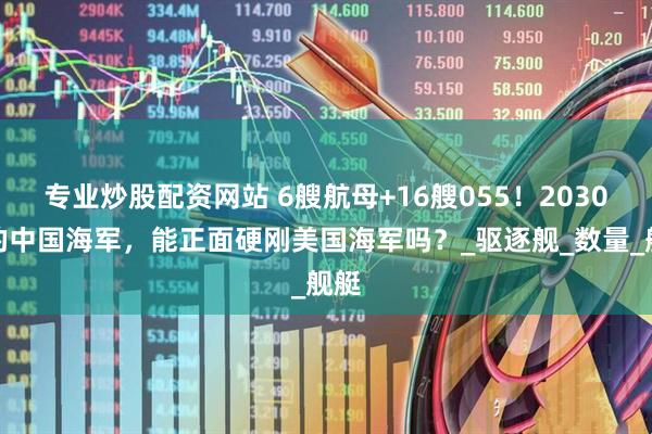 专业炒股配资网站 6艘航母+16艘055！2030年的中国海军，能正面硬刚美国海军吗？_驱逐舰_数量_舰艇
