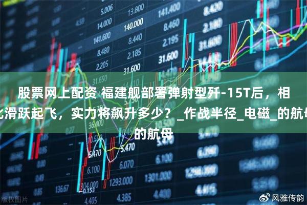 股票网上配资 福建舰部署弹射型歼-15T后，相比滑跃起飞，实力将飙升多少？_作战半径_电磁_的航母