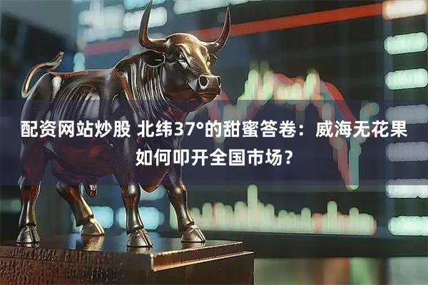 配资网站炒股 北纬37°的甜蜜答卷：威海无花果如何叩开全国市场？