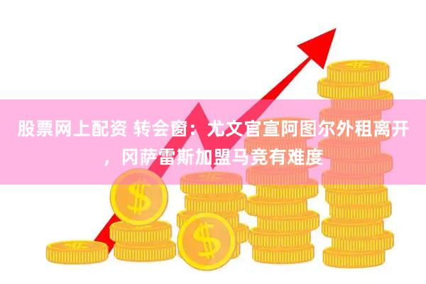 股票网上配资 转会窗：尤文官宣阿图尔外租离开，冈萨雷斯加盟马竞有难度