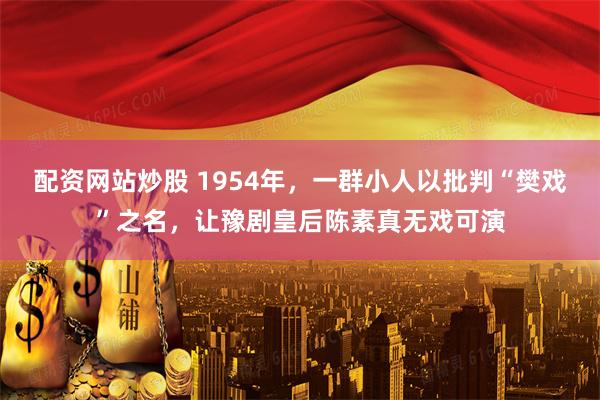 配资网站炒股 1954年，一群小人以批判“樊戏”之名，让豫剧皇后陈素真无戏可演