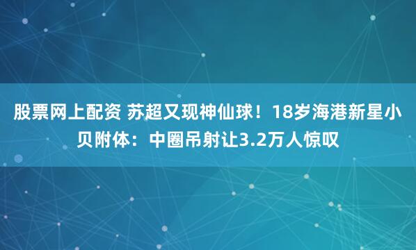 股票网上配资 苏超又现神仙球！18岁海港新星小贝附体：中圈吊射让3.2万人惊叹