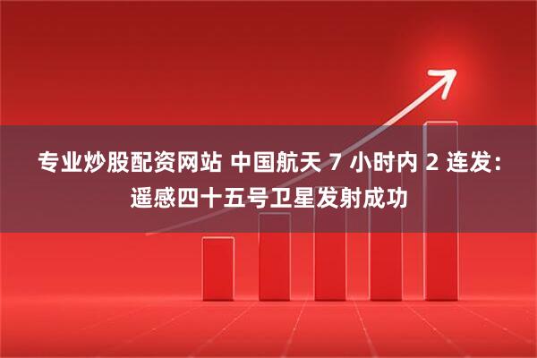 专业炒股配资网站 中国航天 7 小时内 2 连发：遥感四十五号卫星发射成功