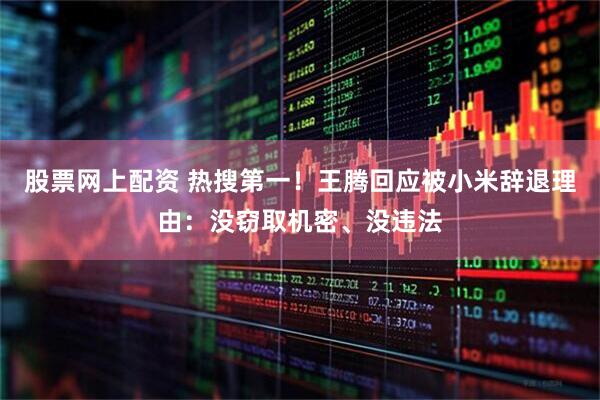 股票网上配资 热搜第一！王腾回应被小米辞退理由：没窃取机密、没违法