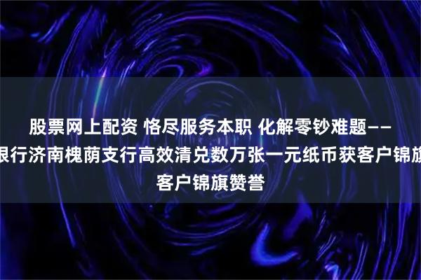 股票网上配资 恪尽服务本职 化解零钞难题——莱商银行济南槐荫支行高效清兑数万张一元纸币获客户锦旗赞誉