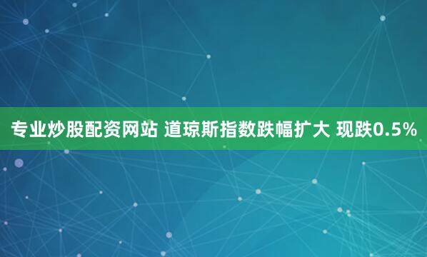 专业炒股配资网站 道琼斯指数跌幅扩大 现跌0.5%