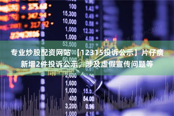 专业炒股配资网站 【12315投诉公示】片仔癀新增2件投诉公示，涉及虚假宣传问题等