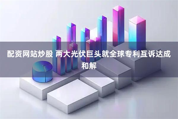 配资网站炒股 两大光伏巨头就全球专利互诉达成和解