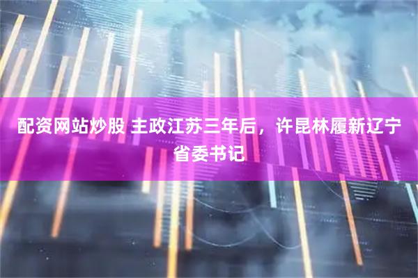 配资网站炒股 主政江苏三年后，许昆林履新辽宁省委书记