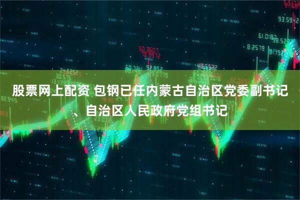 股票网上配资 包钢已任内蒙古自治区党委副书记、自治区人民政府党组书记