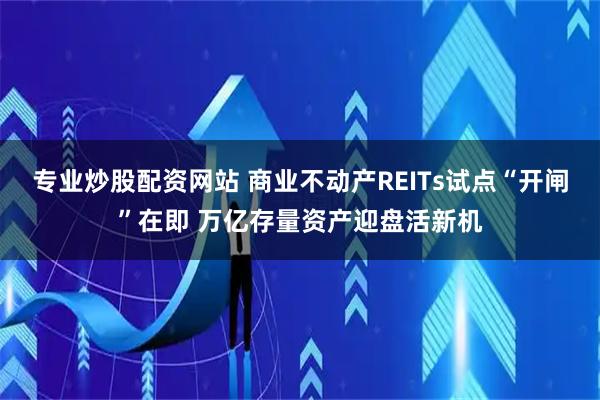 专业炒股配资网站 商业不动产REITs试点“开闸”在即 万亿存量资产迎盘活新机