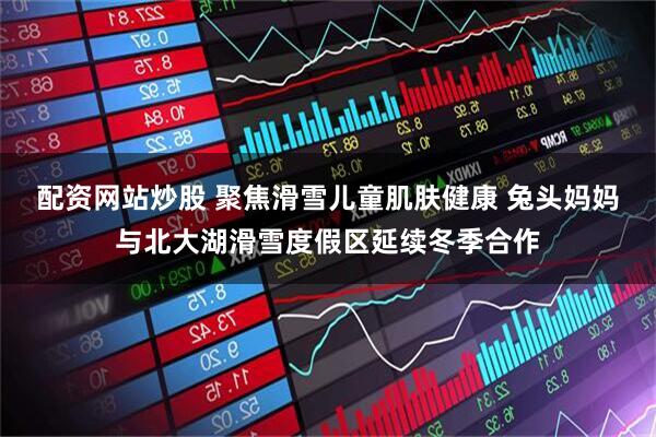 配资网站炒股 聚焦滑雪儿童肌肤健康 兔头妈妈与北大湖滑雪度假区延续冬季合作
