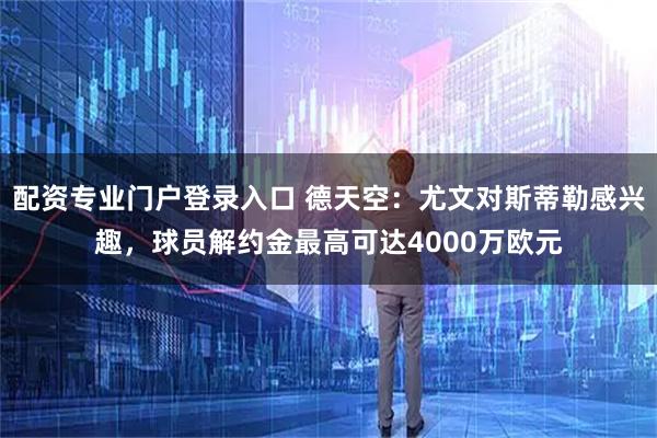 配资专业门户登录入口 德天空：尤文对斯蒂勒感兴趣，球员解约金最高可达4000万欧元