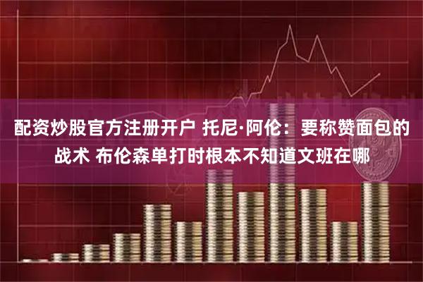 配资炒股官方注册开户 托尼·阿伦：要称赞面包的战术 布伦森单打时根本不知道文班在哪